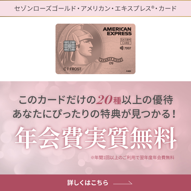 セゾンローズゴールド・アメリカン・エキスプレス®・カード このカードだけの20種以上の優待 あなたにぴったりの特典が見つかる！年会費実質無料※年1回以上のご利用で翌年度年会費無料 詳しくはこちら