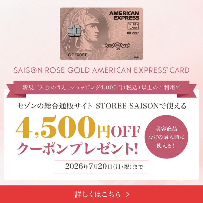 セゾンローズゴールド・アメリカン・エキスプレス®・カード 新規ご入会のうえ、ショッピング4,000円（税込）以上のご利用でセゾンの総合通販サイト「STOREE SAISON」で使える4,500円OFFクーポンをプレゼント！※対象商品などの購入時に使える！2026年7月20日（月・祝）まで 詳しくはこちら