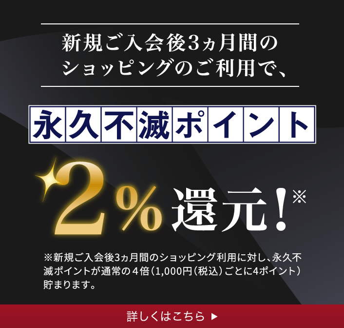 新規ご入会後3ヵ月間のショッピングのご利用で、永久不滅ポイント2％還元！※新規ご入会後3ヵ月間のショッピング利用に対し、永久不滅ポイントが通常の4倍（1,000円（税込）ごとに4ポイント）貯まります。詳しくはこちら