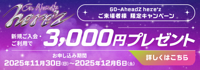 GO-AheadZ here'z ご来場者様 限定キャンペーン 新規ご入会・ご利用で3,000円分プレゼント お申し込み期間：2025年11月30日(日)〜2025年12月6日(土) 詳しくはこちら