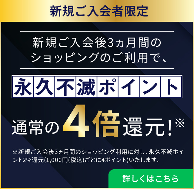 新規ご入会後3ヵ月間のショッピングのご利用で、永久不滅ポイント通常の4倍還元！※新規ご入会後3ヵ月間のショッピング利用に対し、永久不滅ポイント2%還元(1,000円(税込)ごとに4ポイント)いたします。詳しくはこちら