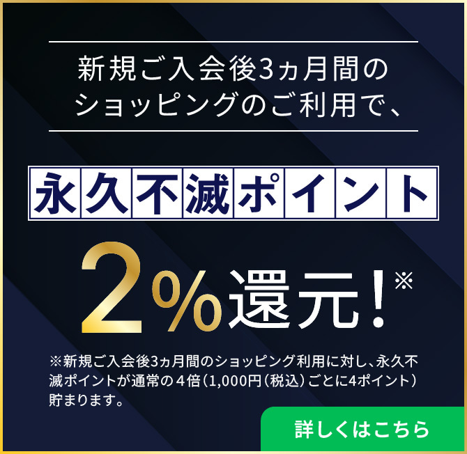 新規ご入会後3ヵ月間のショッピングのご利用で、永久不滅ポイント2％還元！※新規ご入会後3ヵ月間のショッピング利用に対し、永久不滅ポイントが通常の4倍（1,000円（税込）ごとに4ポイント）貯まります。詳しくはこちら