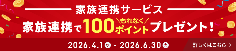 家族連携サービス - 家族連携でもれなく100ポイントプレゼント！ 期間：2026.4.1 水 - 2026.6.30 火 - 詳しくはこちら
