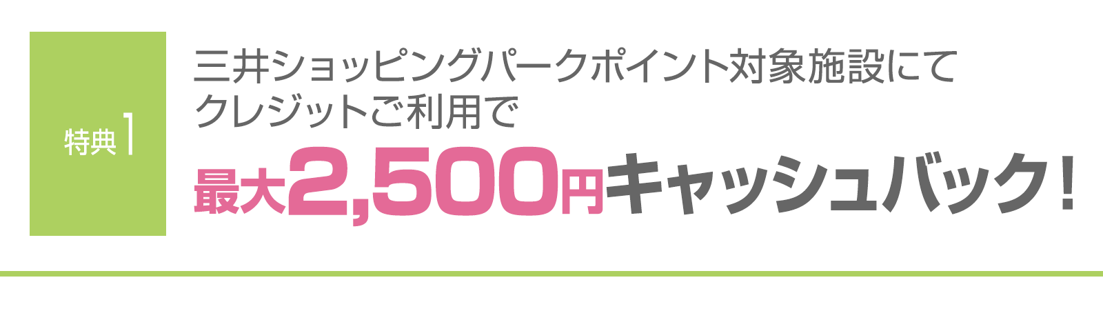 ＜特典1＞三井ショッピングパークポイント対象施設にてクレジットご利用で最大2,500円キャッシュバック！