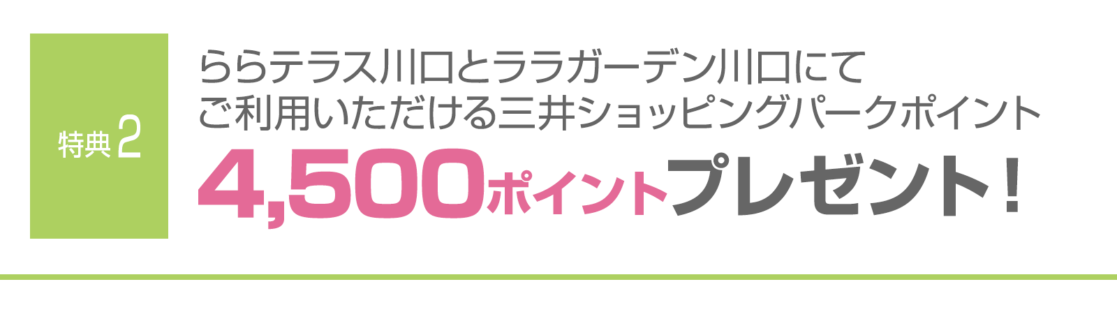 ＜特典2＞ららテラス川口とララガーデン川口にてご利用いただける三井ショッピングパークポイント4,500ポイントプレゼント！