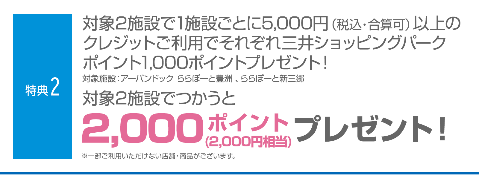 ＜特典2＞対象2施設で1施設ごとに5,000円(税込・合算可)以上のクレジットご利用でそれぞれ三井ショッピングパークポイント1,000ポイントプレゼント！　対象2施設でつかうと三井ショッピングパークポイント2,000ポイント（2,000円相当）プレゼント！