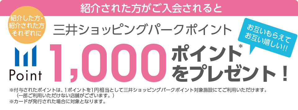 紹介された方がご入会されると 紹介した方・紹介された方それぞれに三井ショッピングパークポイント1,000ポイントをプレゼント!!＊付与されたポイントは、1ポイントを1円相当として三井ショッピングパークポイント対象施設にてご利用いただけます。（一部ご利用いただけない店舗がございます。）