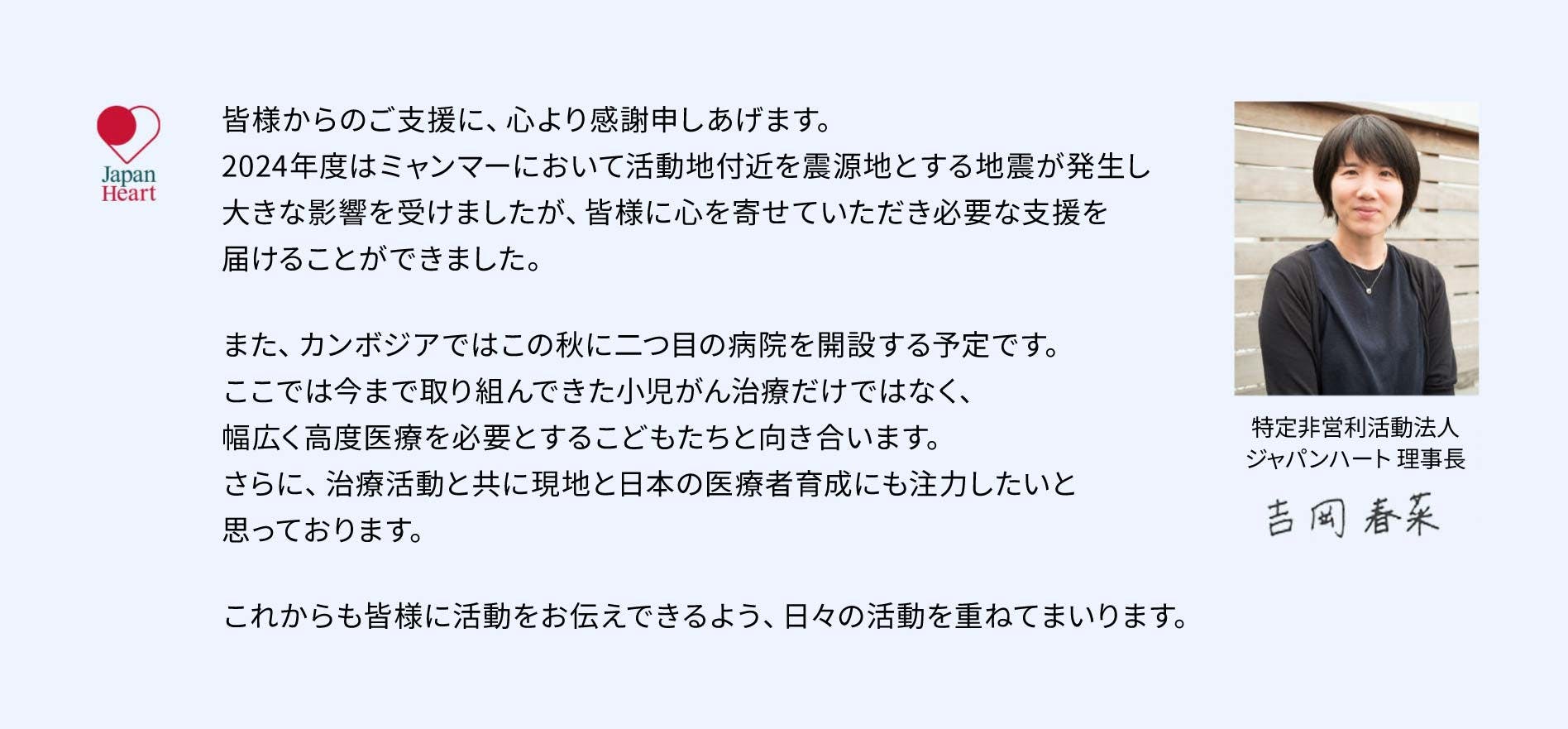 日頃よりのご支援に心より感謝申しあげます。今年、ジャパンハートは設立から20年を迎えました。日本人6名と現地スタッフ数名で始めたミャンマーでの医療活動は、今や医療・福祉・教育・災害支援など様々な分野に及びます。これからも「目の前のひとりと向き合い、かけがえのない人生を尊重し、こころを救う」ことを大切に、日々活動を重ねて参ります。