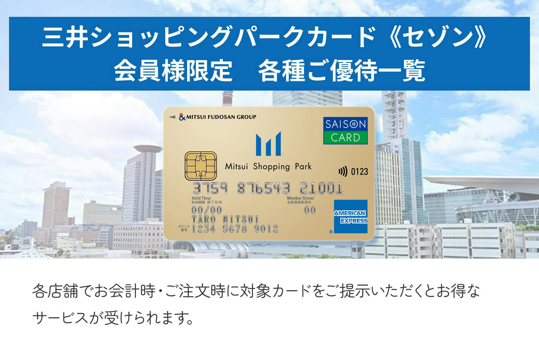 三井ショッピングパークカード＜セゾン＞会員様限定　各種ご優待一覧  各店舗でお会計時・ご注文時に対象カードをご提示いただくとお得なサービスが受けられます。
