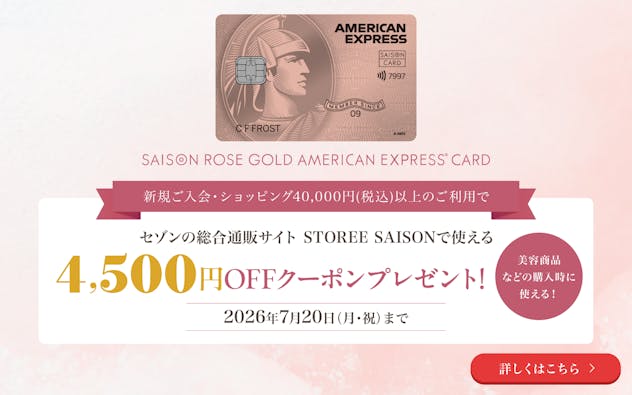 セゾン・ローズゴールド・アメリカン・エキスプレス・カード。新規ご入会・ショッピング40,000円（税込）以上のご利用で、セゾンの総合通販サイト STOREE SAISONで使える4,500円OFFクーポンプレゼント！2026年7月20日（月・祝）まで