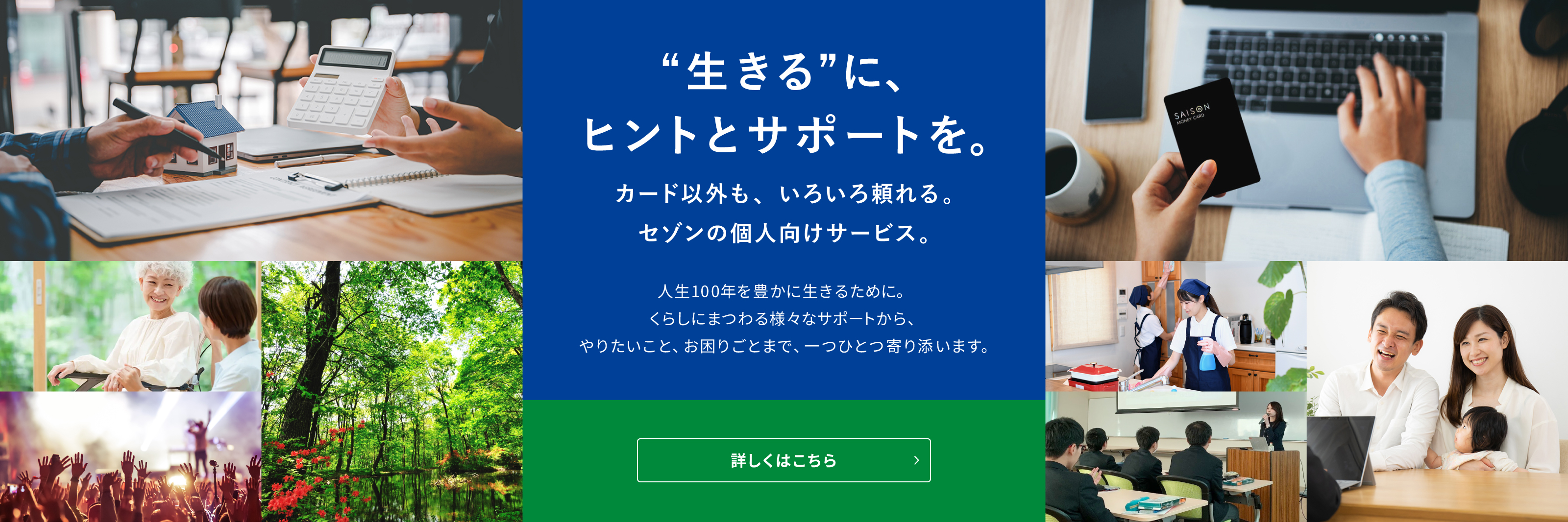 ”生きる”に、ヒントとサポートを。カード以外も、いろいろと頼れる。セゾンの個人向けサービス。やりたいこと、お困りごとまで寄り添います。詳しくはこちら