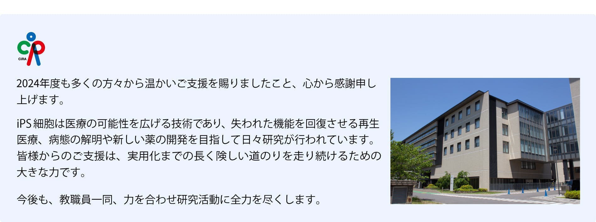 2024年度も多くの方々から温かいご支援を賜りましたこと、心から感謝申し上げます。iPS細胞は医療の可能性を広げる技術であり、失われた機能を回復させる再生医療、病態の解明や新しい薬の開発を目指して日々研究が行われています。皆様からのご支援は、 実用化までの長く険しい道のりを走り続けるための大きな力です。今後も、教職員一同、力を合わせ研究活動に全力を尽くします。