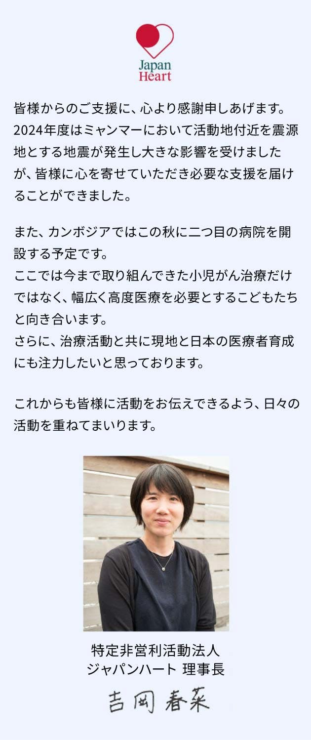 日頃よりのご支援に心より感謝申しあげます。今年、ジャパンハートは設立から20年を迎えました。日本人6名と現地スタッフ数名で始めたミャンマーでの医療活動は、今や医療・福祉・教育・災害支援など様々な分野に及びます。これからも「目の前のひとりと向き合い、かけがえのない人生を尊重し、こころを救う」ことを大切に、日々活動を重ねて参ります。