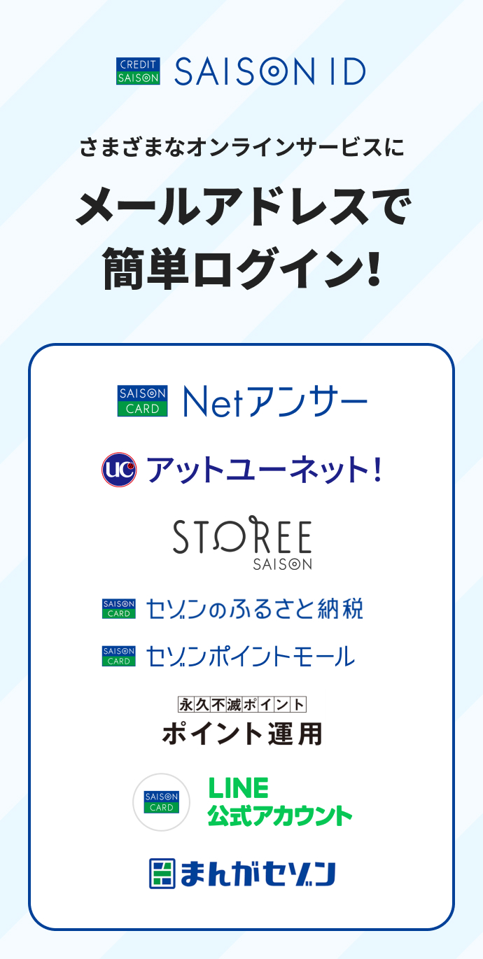 SAISON ID。さまざまなオンラインサービスにメールアドレスで簡単ログイン！Netアンサー、アットユーネット、STOREE SAISON、セゾンのふるさと納税、セゾンポイントモール、永久不滅ポイントのポイント運用、LINE公式アカウント、まんがセゾン