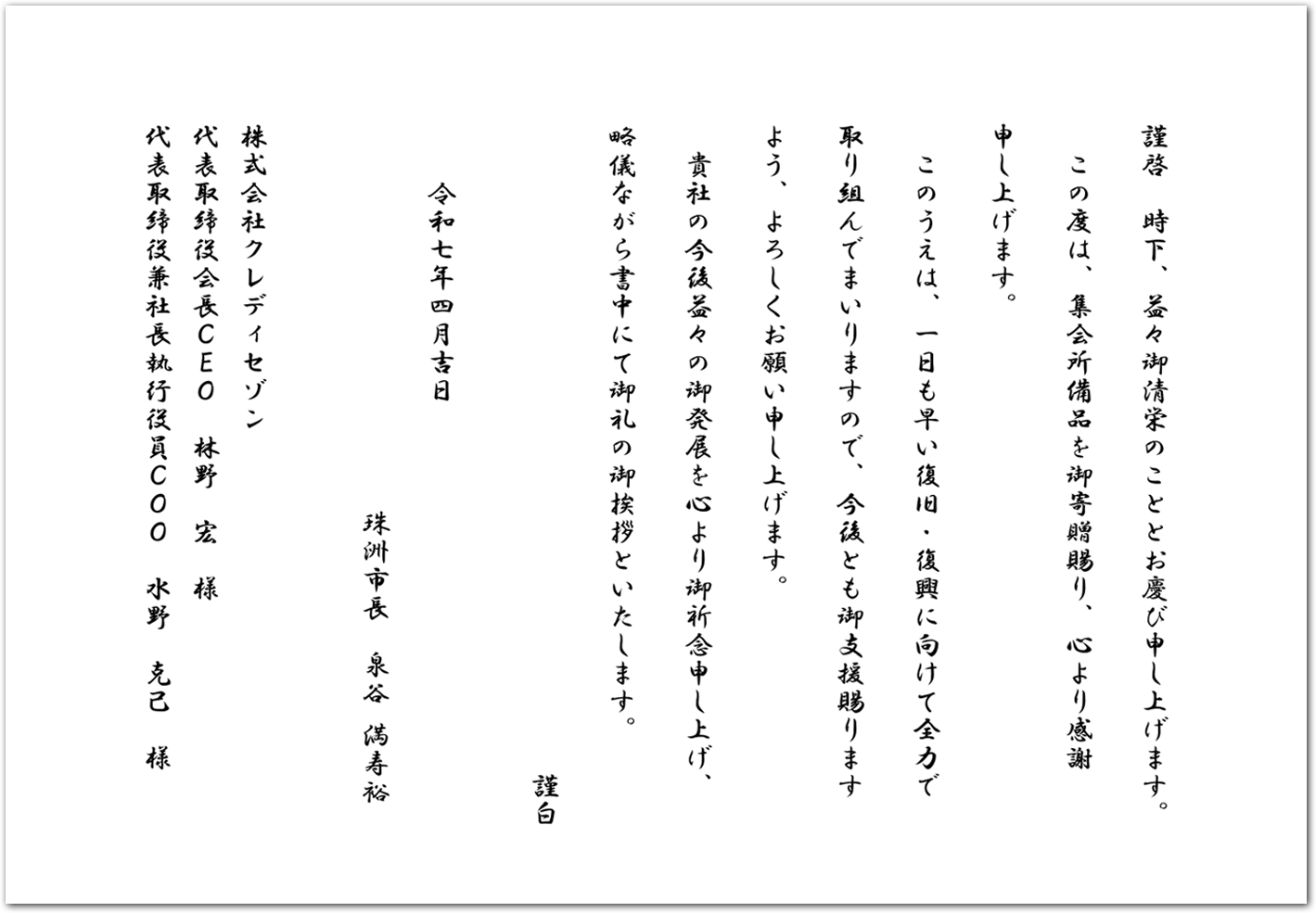 謹啓　時下、益々御清栄のこととお慶び申し上げます。 この度は、集会所備品を御寄贈賜り、心より感謝 申し上げます。 このうえは、一日も早い復旧・復興に向けて全力で 取り組んでまいりますので、今後とも御支援賜ります よう、よろしくお願い申し上げます。 貴社の今後益々の御発展を心より御祈念申し上げ、 略儀ながら書中にて御礼の御挨拶といたします。 謹白  令和七年四月吉日 珠洲市長　泉谷 満寿裕  株式会社クレディセゾン 代表取締役会長ＣＥＯ　林野　宏　様 代表取締役兼社長執行役員ＣＯＯ　水野　克己　様