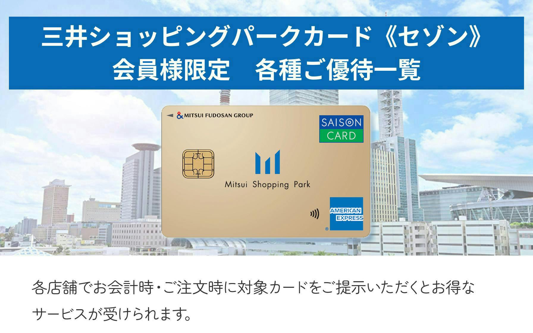 三井ショッピングパークカード＜セゾン＞会員様限定　各種ご優待一覧  各店舗でお会計時・ご注文時に対象カードをご提示いただくとお得なサービスが受けられます。