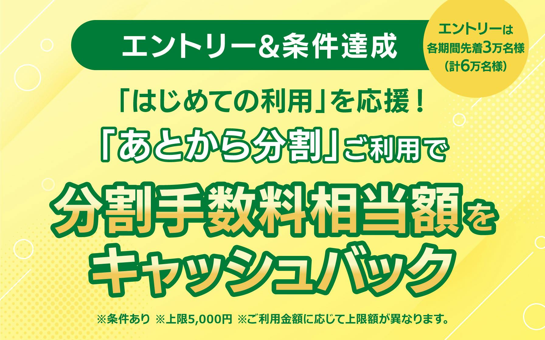 【エントリー＆条件達成】 はじめての利用を応援！ 「あとから分割」ご利用で分割手数料相当額をキャッシュバック　※条件あり　※各期間のエントリーは先着3万名様