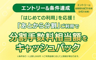 【エントリー＆条件達成】 はじめての利用を応援！ 「あとから分割」ご利用で分割手数料相当額をキャッシュバック　※条件あり　※各期間のエントリーは先着3万名様
