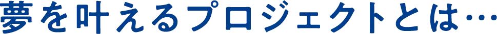 夢を叶えるプロジェクトとは・・・