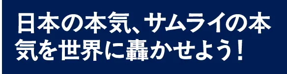 日本の本気、サムライの本気を世界に轟かせよう！