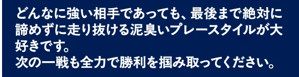 どんなに強い相手であっても、最後まで絶対に諦めずに走り抜ける泥臭いプレースタイルが大好きです。次の一戦も全力で勝利を掴み取ってください。