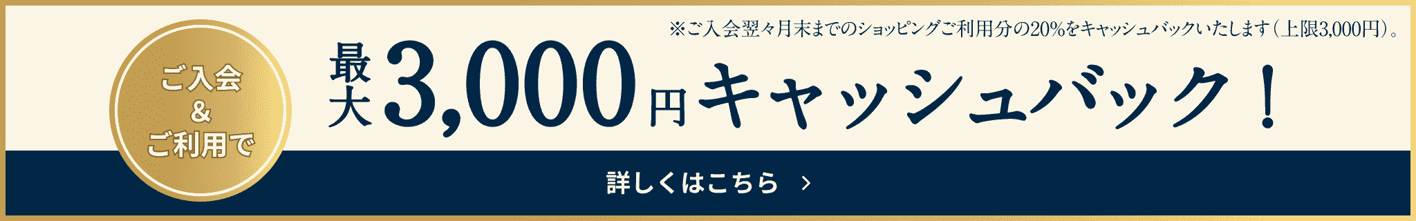 新規入会＆ご利用で 最大3,000円キャッシュバック! ご入会翌々月末までのショッピングご利用分の20%をキャッシュバックいたします（上限3,000円） 詳しくはこちら