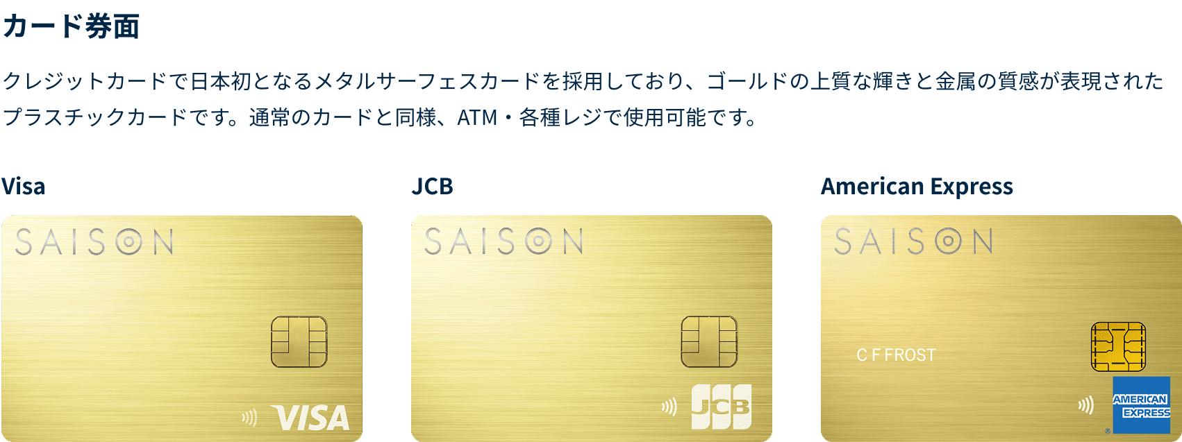 クレジットカードで日本初となるメタルサーフェスカードを採用しており、ゴールドの上質な輝きと金属の質感が表現されたプラスチックカードです。通常のカードと同様、ATM・各種レジで使用可能です。VISA、JCB、American Express券面それぞれに右下にロゴが表示されています。